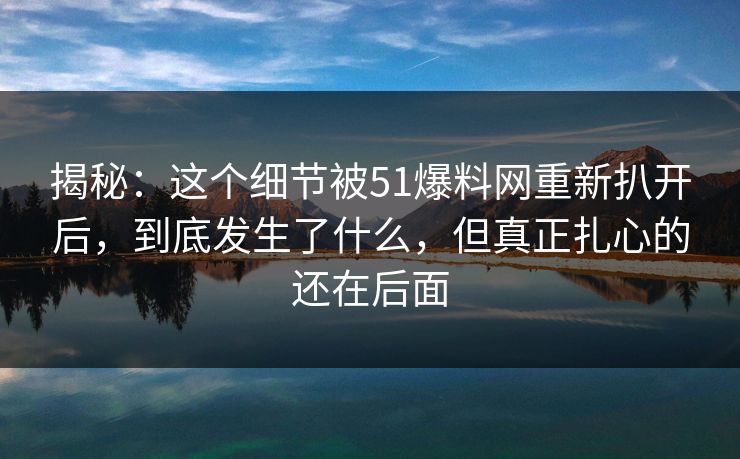揭秘：这个细节被51爆料网重新扒开后，到底发生了什么，但真正扎心的还在后面